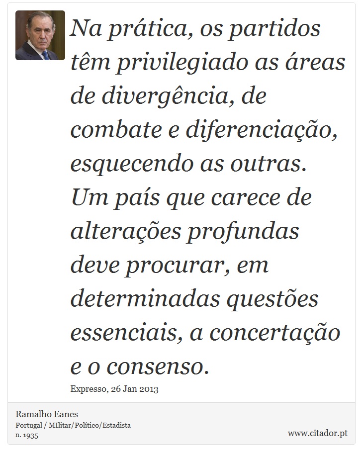 Na prática, os partidos têm privilegiado as áreas de divergência, de combate e diferenciação, esquecendo as outras. Um país que carece de alterações profundas deve procurar, em determinadas questões essenciais, a concertação e o consenso. - Ramalho Eanes - Frases