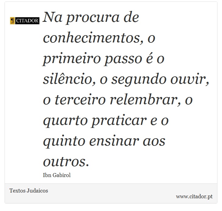 Na procura de conhecimentos, o primeiro passo é o silêncio, o segundo ouvir, o terceiro relembrar, o quarto praticar e o quinto ensinar aos outros. - Textos Judaicos - Frases