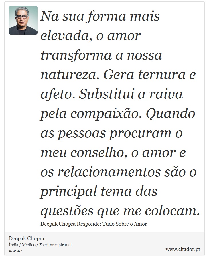 Na sua forma mais elevada, o amor transforma a nossa natureza. Gera ternura e afeto. Substitui a raiva pela compaixão. Quando as pessoas procuram o meu conselho, o amor e os relacionamentos são o principal tema das questões que me colocam. - Deepak Chopra - Frases