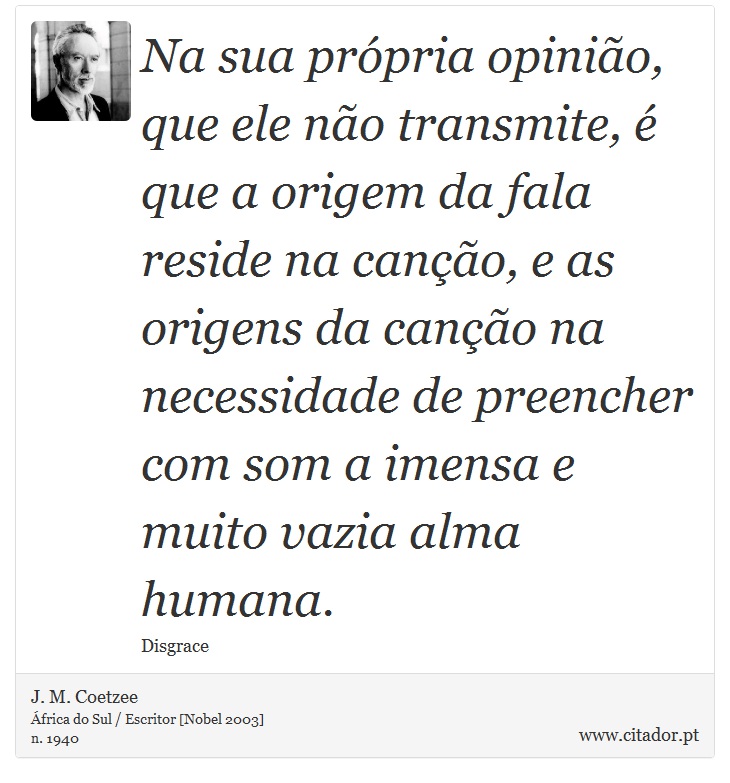 Na sua própria opinião, que ele não transmite, é que a origem da fala reside na canção, e as origens da canção na necessidade de preencher com som a imensa e muito vazia alma humana. - J. M. Coetzee - Frases