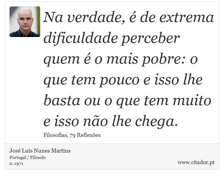 Na verdade,  de extrema dificuldade perceber quem  o mais pobre: o que tem pouco e isso lhe basta ou o que tem muito e isso no lhe chega. - Jos Lus Nunes Martins - Frases