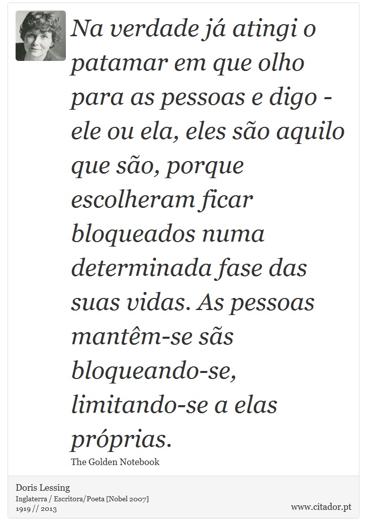 Na verdade já atingi o patamar em que olho para as pessoas e digo - ele ou ela, eles são aquilo que são, porque escolheram ficar bloqueados numa determinada fase das suas vidas. As pessoas mantêm-se sãs bloqueando-se, limitando-se a elas próprias. - Doris Lessing - Frases