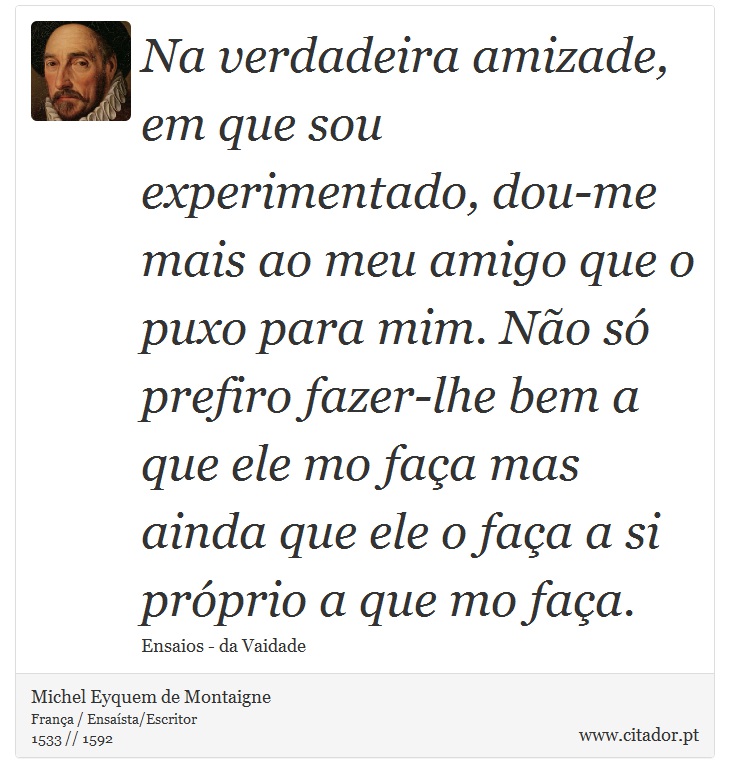 Na verdadeira amizade, em que sou experimentado, dou-me mais ao meu amigo que o puxo para mim. Não só prefiro fazer-lhe bem a que ele mo faça mas ainda que ele o faça a si próprio a que mo faça. - Michel Eyquem de Montaigne - Frases