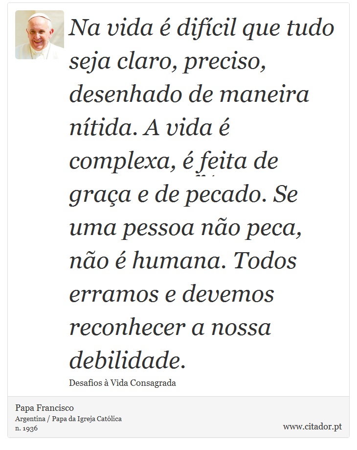 Na vida é difícil que tudo seja claro, preciso, desenhado de maneira nítida. A vida é complexa, é feita de graça e de pecado. Se uma pessoa não peca, não é humana. Todos erramos e devemos reconhecer a nossa debilidade. - Papa Francisco - Frases