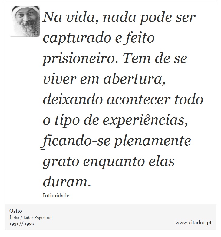 Na vida, nada pode ser capturado e feito prisioneiro. Tem de se viver em abertura, deixando acontecer todo o tipo de experiências, ficando-se plenamente grato enquanto elas duram. - Osho - Frases
