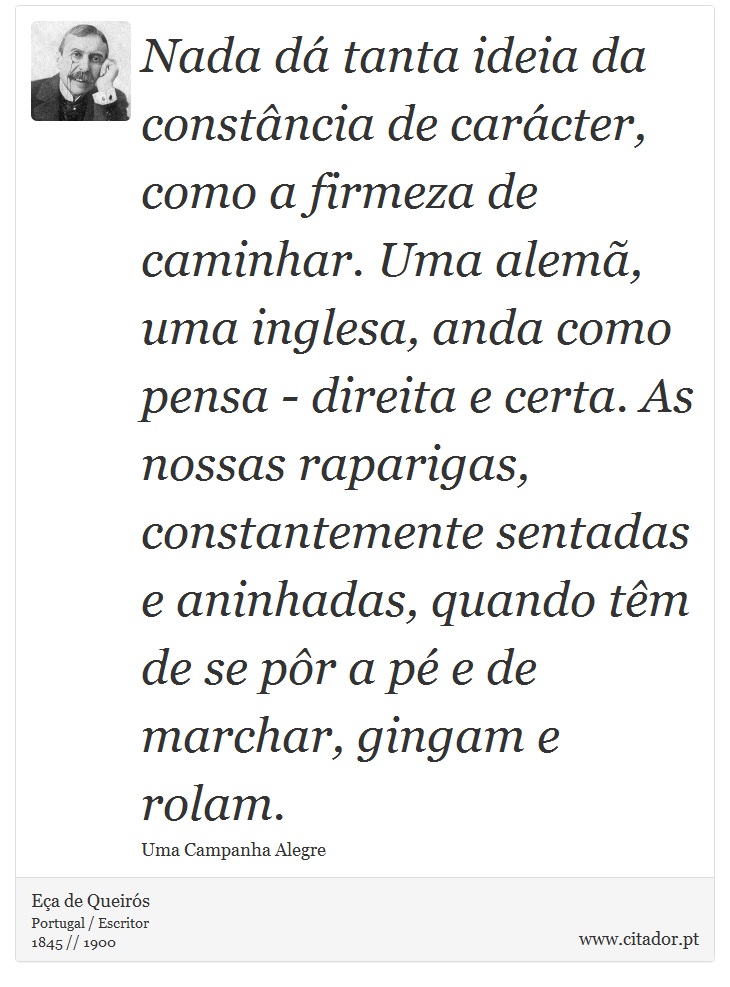 Nada dá tanta ideia da constância de carácter, como a firmeza de caminhar. Uma alemã, uma inglesa, anda como pensa - direita e certa. As nossas raparigas, constantemente sentadas e aninhadas, quando têm de se pôr a pé e de marchar, gingam e rolam. - Eça de Queirós - Frases