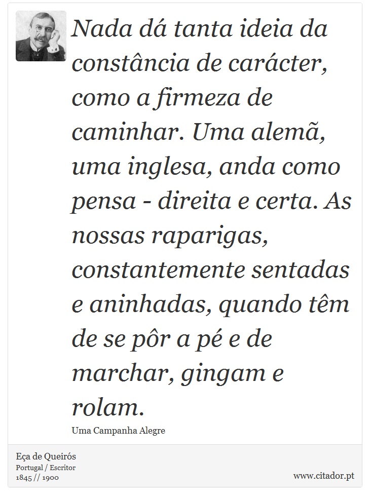 Nada d tanta ideia da constncia de carcter, como a firmeza de caminhar. Uma alem, uma inglesa, anda como pensa - direita e certa. As nossas raparigas, constantemente sentadas e aninhadas, quando tm de se pr a p e de marchar, gingam e rolam. - Ea de Queirs - Frases