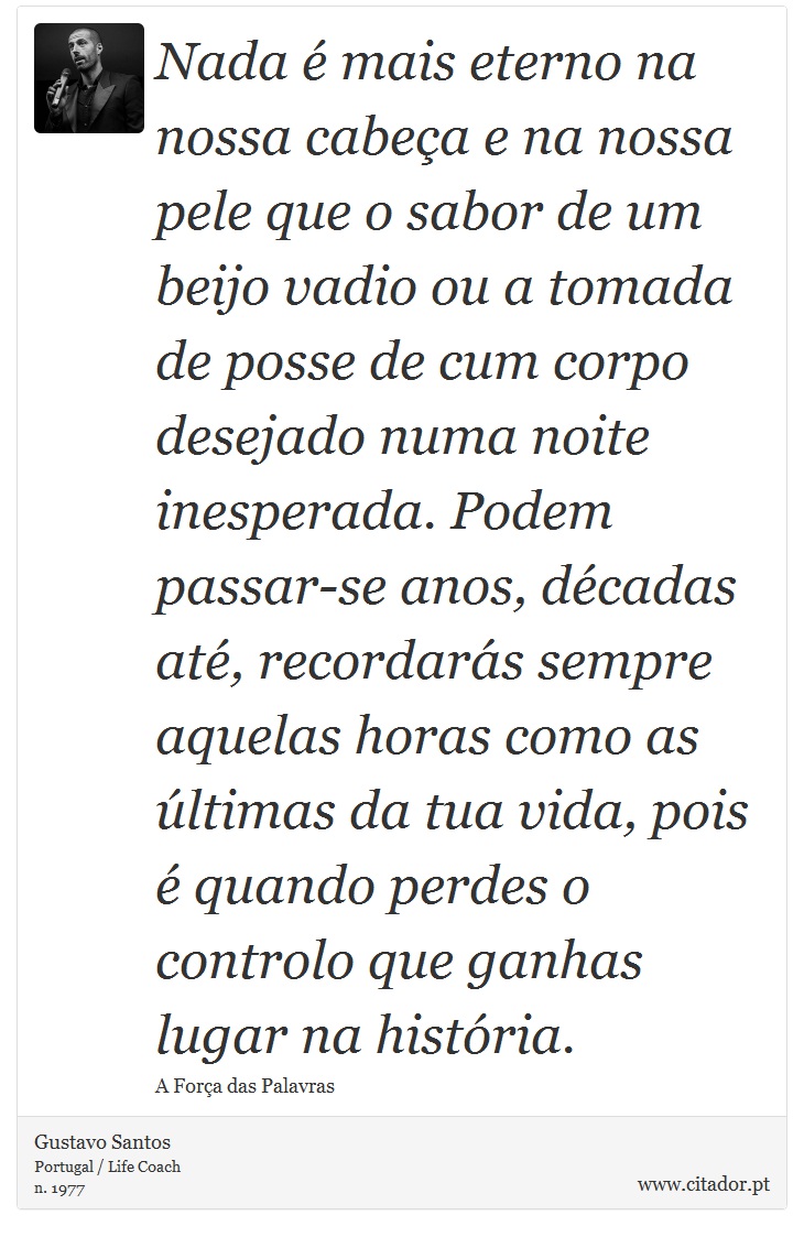 Nada é mais eterno na nossa cabeça e na nossa pele que o sabor de um beijo vadio ou a tomada de posse de cum corpo desejado numa noite inesperada. Podem passar-se anos, décadas até, recordarás sempre aquelas horas como as últimas da tua vida, pois é quando perdes o controlo que ganhas lugar na história. - Gustavo Santos - Frases