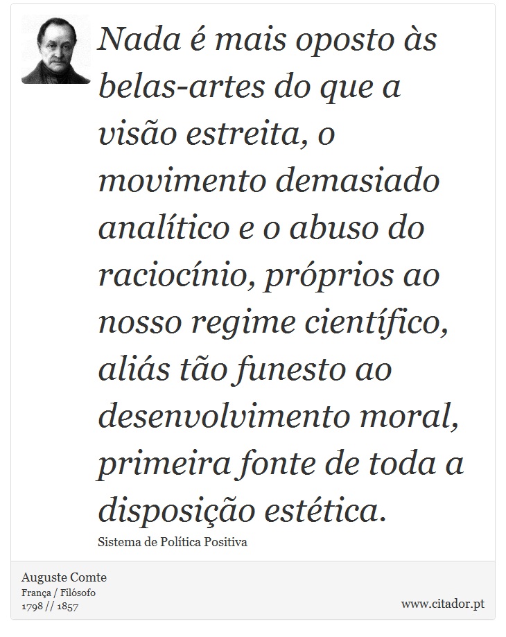 Nada é mais oposto às belas-artes do que a visão estreita, o movimento demasiado analítico e o abuso do raciocínio, próprios ao nosso regime científico, aliás tão funesto ao desenvolvimento moral, primeira fonte de toda a disposição estética. - Auguste Comte - Frases