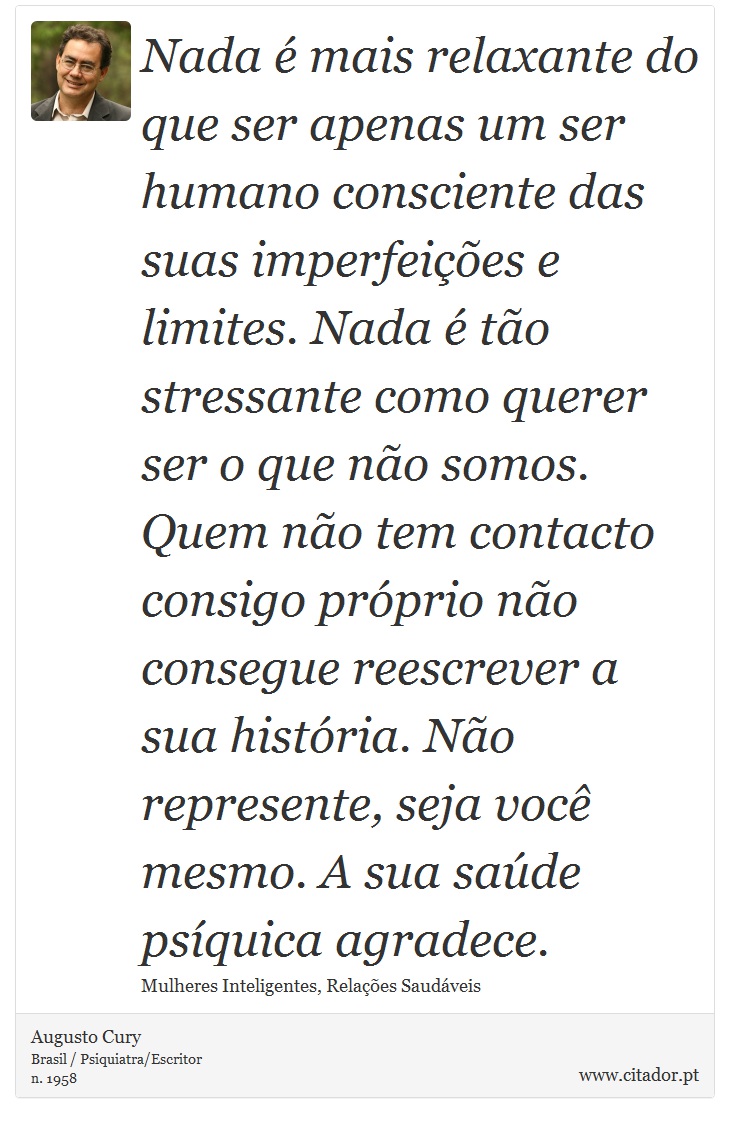 Nada é mais relaxante do que ser apenas um ser humano consciente das suas imperfeições e limites. Nada é tão stressante como querer ser o que não somos. Quem não tem contacto consigo próprio não consegue reescrever a sua história. Não represente, seja você mesmo. A sua saúde psíquica agradece. - Augusto Cury - Frases