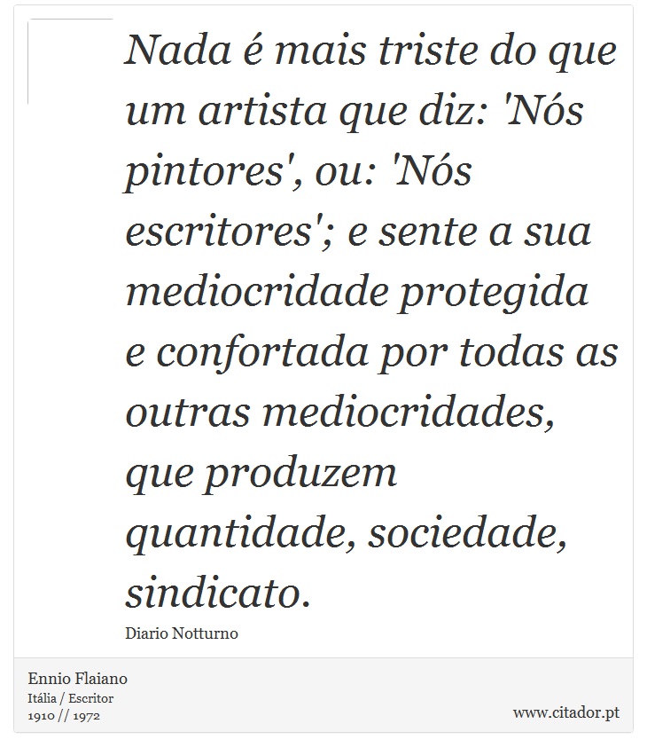 Nada é mais triste do que um artista que diz: 'Nós pintores', ou: 'Nós escritores'; e sente a sua mediocridade protegida e confortada por todas as outras mediocridades, que produzem quantidade, sociedade, sindicato. - Ennio Flaiano - Frases