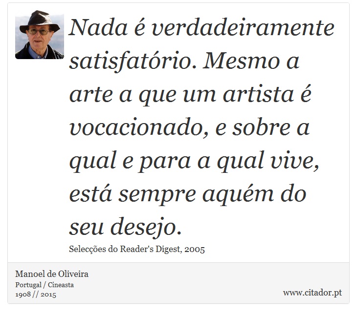 Nada é verdadeiramente satisfatório. Mesmo a arte a que um artista é vocacionado, e sobre a qual e para a qual vive, está sempre aquém do seu desejo. - Manoel de Oliveira - Frases