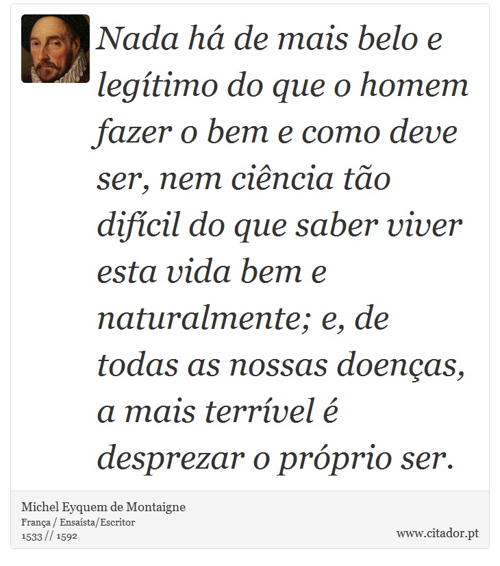 Nada há de mais belo e legítimo do que o homem fazer o bem e como deve ser, nem ciência tão difícil do que saber viver esta vida bem e naturalmente; e, de todas as nossas doenças, a mais terrível é desprezar o próprio ser. - Michel Eyquem de Montaigne - Frases