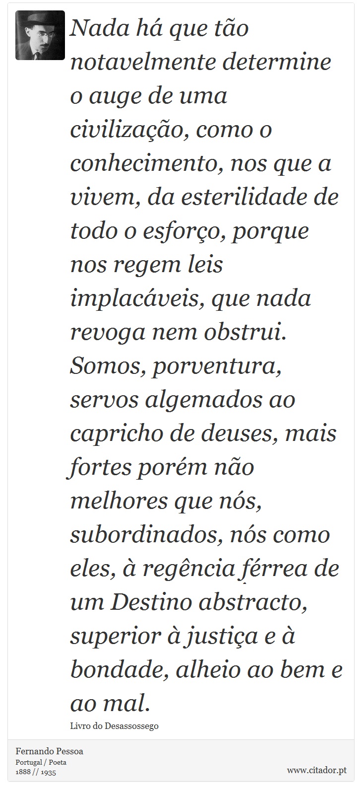 Nada há que tão notavelmente determine o auge de uma civilização, como o conhecimento, nos que a vivem, da esterilidade de todo o esforço, porque nos regem leis implacáveis, que nada revoga nem obstrui. Somos, porventura, servos algemados ao capricho de deuses, mais fortes porém não melhores que nós, subordinados, nós como eles, à regência férrea de um Destino abstracto, superior à justiça e à bondade, alheio ao bem e ao mal. - Fernando Pessoa - Frases