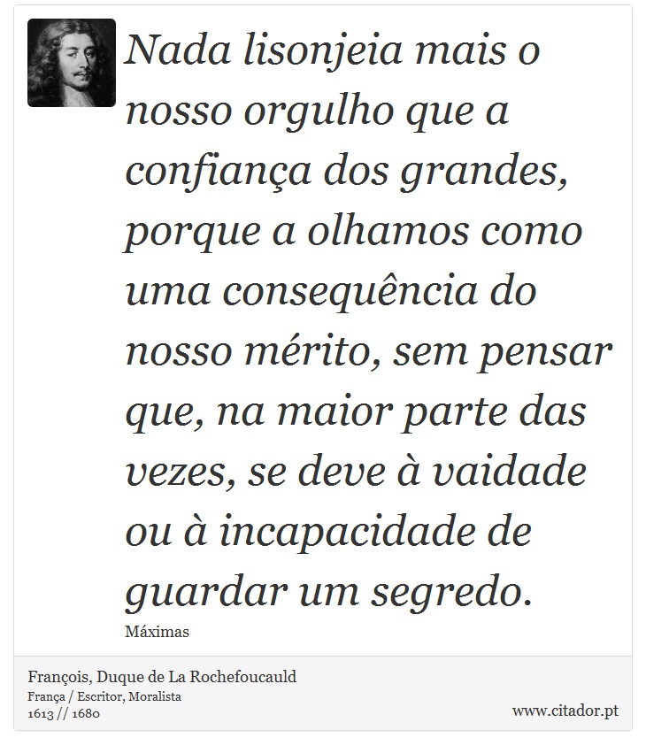 Nada lisonjeia mais o nosso orgulho que a confiança dos grandes, porque a olhamos como uma consequência do nosso mérito, sem pensar que, na maior parte das vezes, se deve à vaidade ou à incapacidade de guardar um segredo. - François, Duque de La Rochefoucauld - Frases