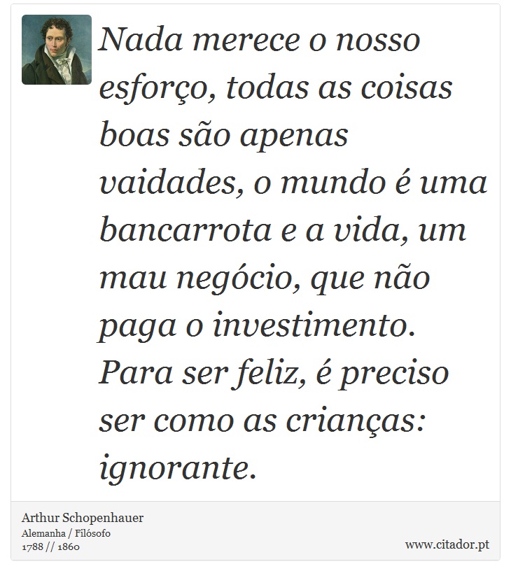 Nada merece o nosso esforço, todas as coisas boas são apenas vaidades, o mundo é uma bancarrota e a vida, um mau negócio, que não paga o investimento. Para ser feliz, é preciso ser como as crianças: ignorante. - Arthur Schopenhauer - Frases