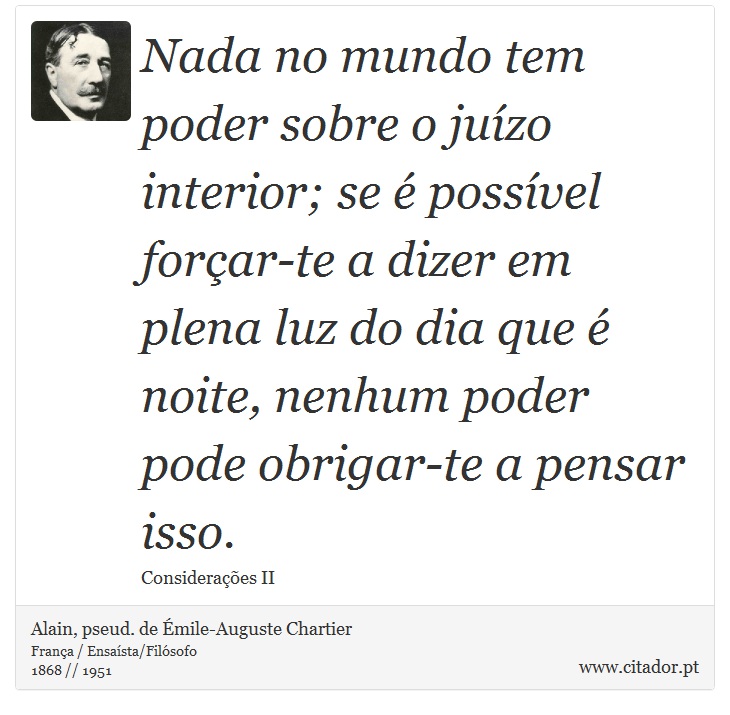 Nada no mundo tem poder sobre o juízo interior; se é possível forçar-te a dizer em plena luz do dia que é noite, nenhum poder pode obrigar-te a pensar isso. - Alain, pseud. de Émile-Auguste Chartier - Frases