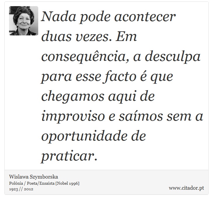 Nada pode acontecer duas vezes. Em consequência, a desculpa para esse facto é que chegamos aqui de improviso e saímos sem a oportunidade de praticar. - Wislawa Szymborska - Frases
