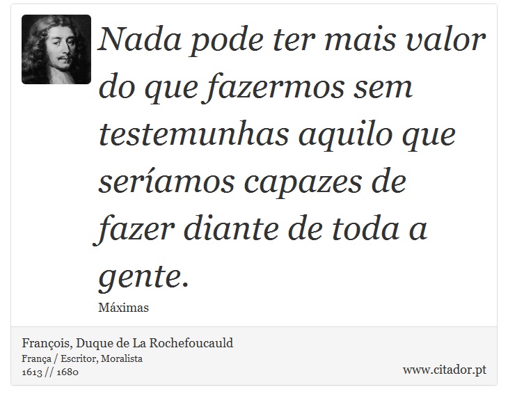 Nada pode ter mais valor do que fazermos sem testemunhas aquilo que seríamos capazes de fazer diante de toda a gente. - François, Duque de La Rochefoucauld - Frases