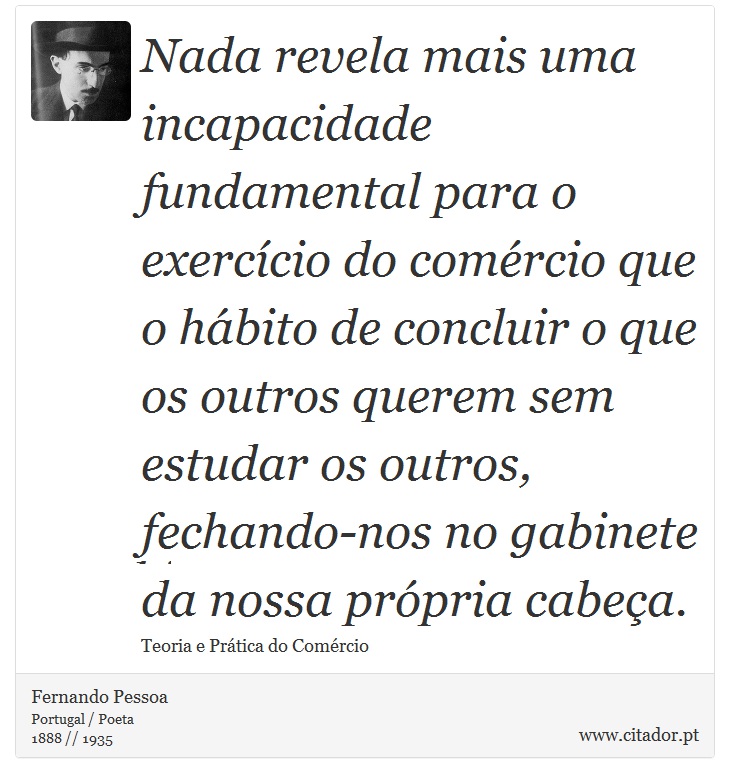 Nada revela mais uma incapacidade fundamental para o exercício do comércio que o hábito de concluir o que os outros querem sem estudar os outros, fechando-nos no gabinete da nossa própria cabeça. - Fernando Pessoa - Frases