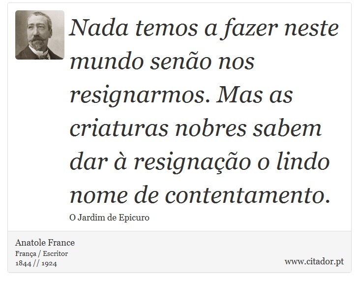 Nada temos a fazer neste mundo senão nos resignarmos. Mas as criaturas nobres sabem dar à resignação o lindo nome de contentamento. - Anatole France - Frases