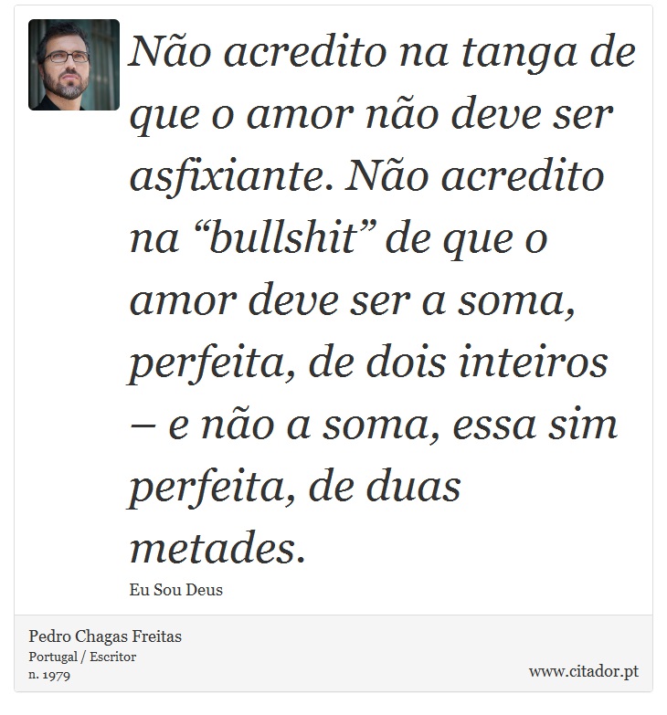 Não acredito na tanga de que o amor não deve ser asfixiante. Não acredito na “bullshit” de que o amor deve ser a soma, perfeita, de dois inteiros – e não a soma, essa sim perfeita, de duas metades. - Pedro Chagas Freitas - Frases