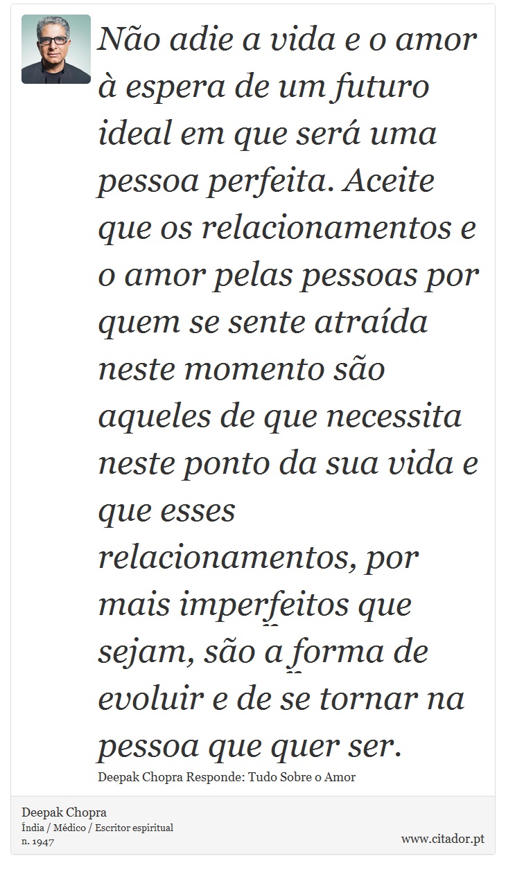 Não adie a vida e o amor à espera de um futuro ideal em que será uma pessoa perfeita. Aceite que os relacionamentos e o amor pelas pessoas por quem se sente atraída neste momento são aqueles de que necessita neste ponto da sua vida e que esses relacionamentos, por mais imperfeitos que sejam, são a forma de evoluir e de se tornar na pessoa que quer ser. - Deepak Chopra - Frases