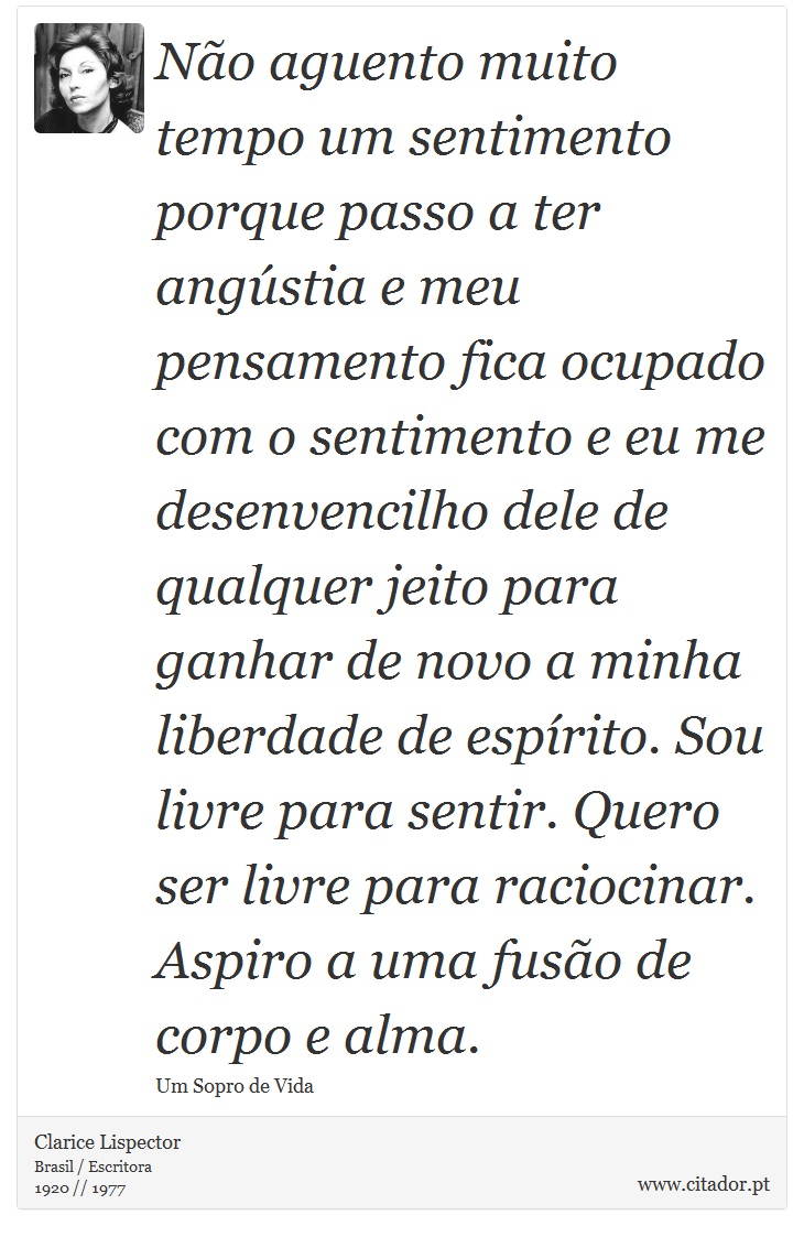 Não aguento muito tempo um sentimento porque passo a ter angústia e meu pensamento fica ocupado com o sentimento e eu me desenvencilho dele de qualquer jeito para ganhar de novo a minha liberdade de espírito. Sou livre para sentir. Quero ser livre para raciocinar. Aspiro a uma fusão de corpo e alma. - Clarice Lispector - Frases