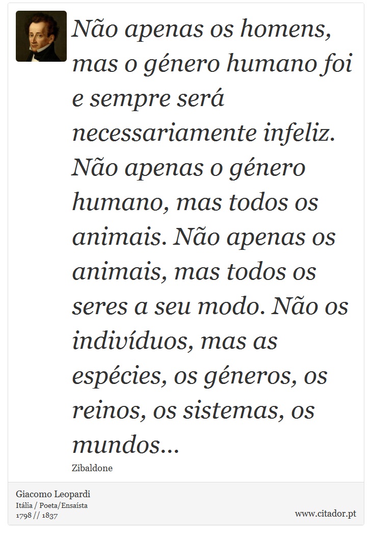 Não apenas os homens, mas o género humano foi e sempre será necessariamente infeliz. Não apenas o género humano, mas todos os animais. Não apenas os animais, mas todos os seres a seu modo. Não os indivíduos, mas as espécies, os géneros, os reinos, os sistemas, os mundos... - Giacomo Leopardi - Frases