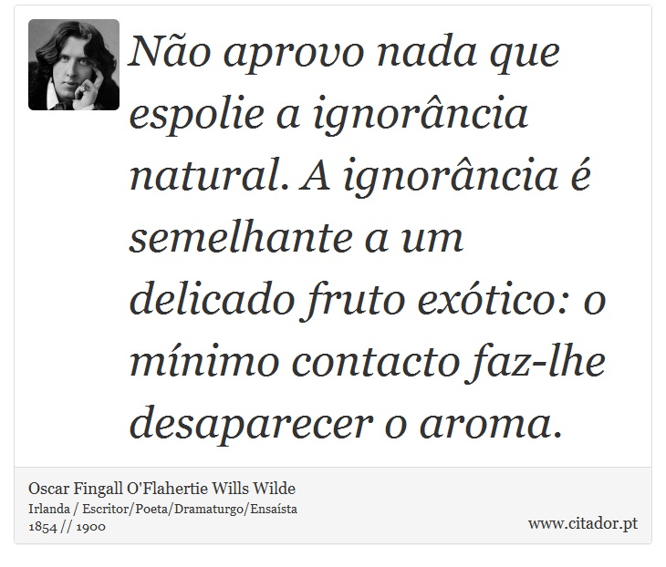 Não aprovo nada que espolie a ignorância natural. A ignorância é semelhante a um delicado fruto exótico: o mínimo contacto faz-lhe desaparecer o aroma. - Oscar Fingall O'Flahertie Wills Wilde - Frases