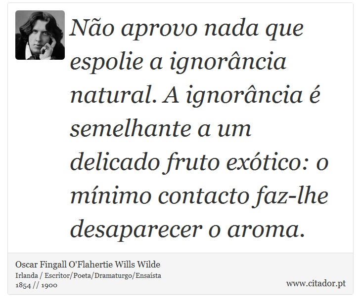 No aprovo nada que espolie a ignorncia natural. A ignorncia  semelhante a um delicado fruto extico: o mnimo contacto faz-lhe desaparecer o aroma. - Oscar Fingall O'Flahertie Wills Wilde - Frases