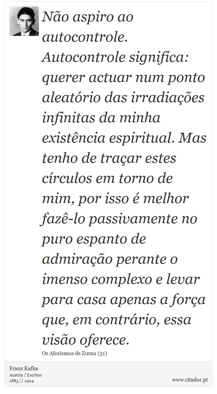 Não aspiro ao autocontrole. Autocontrole significa: querer actuar num ponto aleatório das irradiações infinitas da minha existência espiritual. Mas tenho de traçar estes círculos em torno de mim, por isso é melhor fazê-lo passivamente no puro espanto de admiração perante o imenso complexo e levar para casa apenas a força que, em contrário, essa visão oferece. - Franz Kafka - Frases