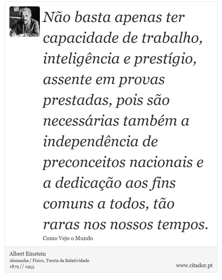 Não basta apenas ter capacidade de trabalho, inteligência e prestígio, assente em provas prestadas, pois são necessárias também a independência de preconceitos nacionais e a dedicação aos fins comuns a todos, tão raras nos nossos tempos. - Albert Einstein - Frases