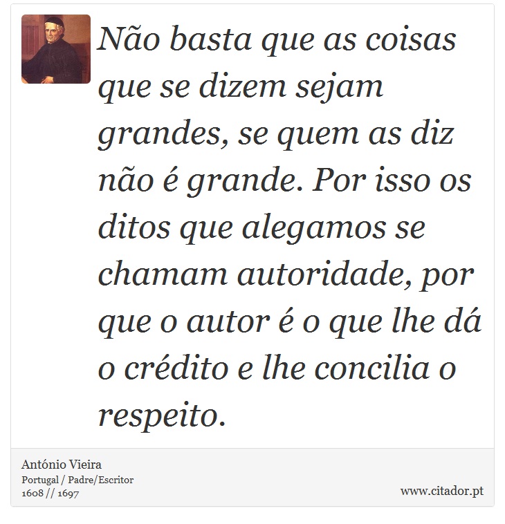 Não basta que as coisas que se dizem sejam grandes, se quem as diz não é grande. Por isso os ditos que alegamos se chamam autoridade, por que o autor é o que lhe dá o crédito e lhe concilia o respeito. - António Vieira - Frases
