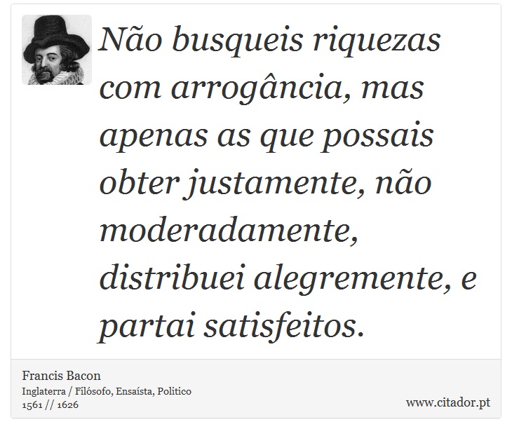 Não busqueis riquezas com arrogância, mas apenas as que possais obter justamente, não moderadamente, distribuei alegremente, e partai satisfeitos. - Francis Bacon - Frases
