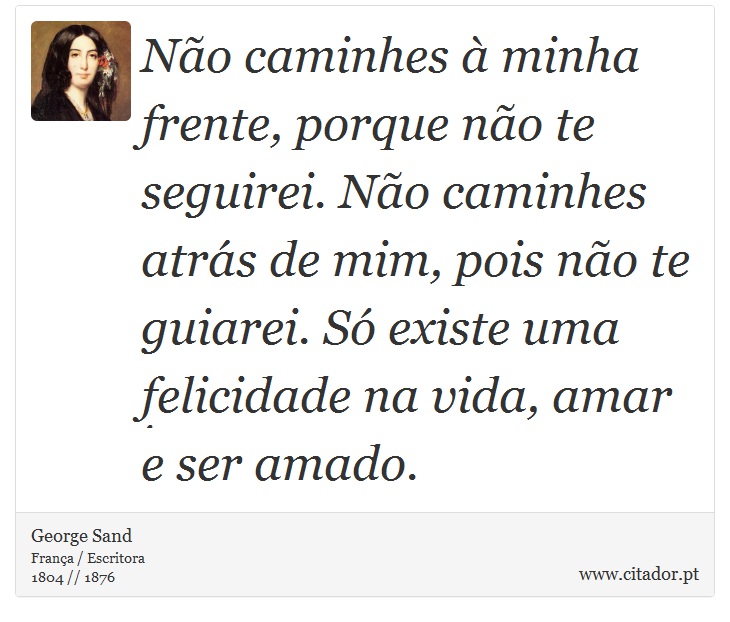 Não caminhes à minha frente, porque não te seguirei. Não caminhes atrás de mim, pois não te guiarei. Só existe uma felicidade na vida, amar e ser amado. - George Sand - Frases