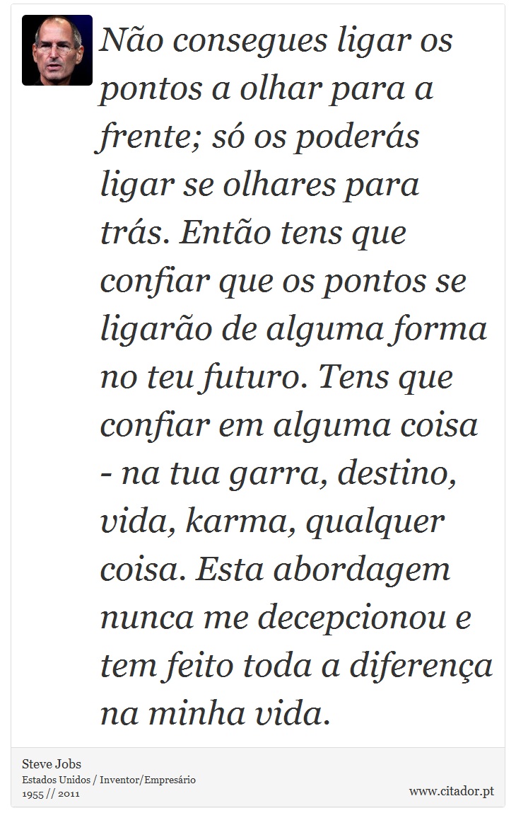 Não consegues ligar os pontos a olhar para a frente; só os poderás ligar se olhares para trás. Então tens que confiar que os pontos se ligarão de alguma forma no teu futuro. Tens que confiar em alguma coisa - na tua garra, destino, vida, karma, qualquer coisa. Esta abordagem nunca me decepcionou e tem feito toda a diferença na minha vida. - Steve Jobs - Frases