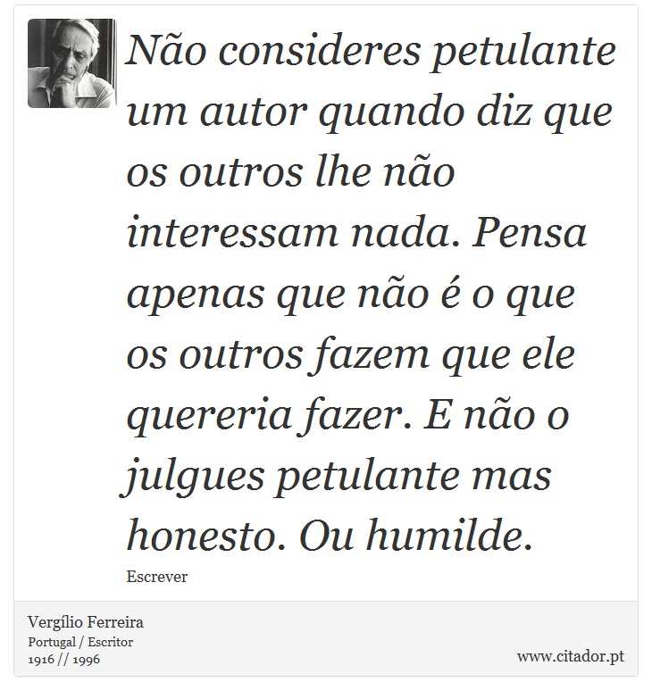 Não consideres petulante um autor quando diz que os outros lhe não interessam nada. Pensa apenas que não é o que os outros fazem que ele quereria fazer. E não o julgues petulante mas honesto. Ou humilde. - Vergílio Ferreira - Frases