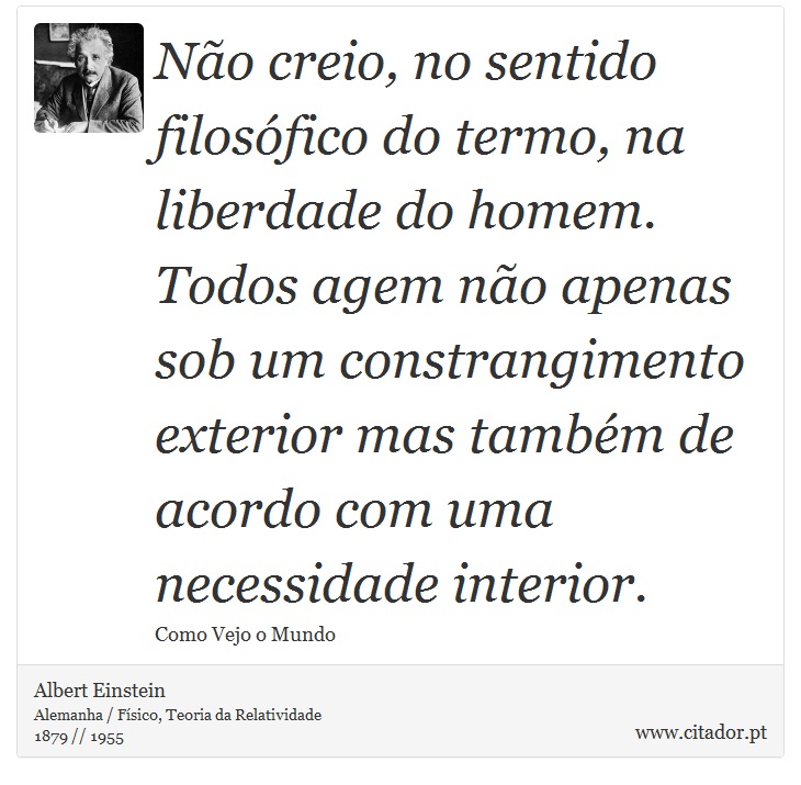 Não creio, no sentido filosófico do termo, na liberdade do homem. Todos agem não apenas sob um constrangimento exterior mas também de acordo com uma necessidade interior. - Albert Einstein - Frases