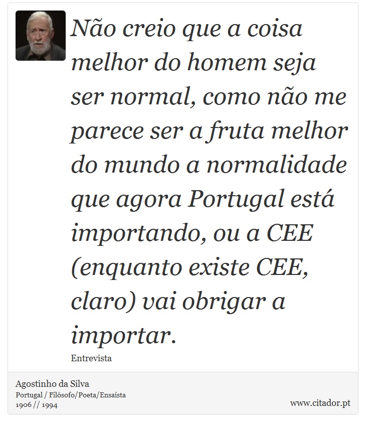 Não creio que a coisa melhor do homem seja ser normal, como não me parece ser a fruta melhor do mundo a normalidade que agora Portugal está importando, ou a CEE (enquanto existe CEE, claro) vai obrigar a importar. - Agostinho da Silva - Frases