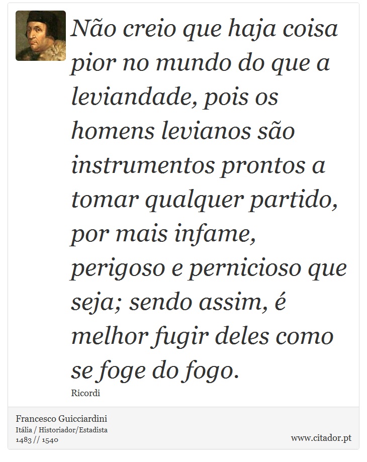 Não creio que haja coisa pior no mundo do que a leviandade, pois os homens levianos são instrumentos prontos a tomar qualquer partido, por mais infame, perigoso e pernicioso que seja; sendo assim, é melhor fugir deles como se foge do fogo. - Francesco Guicciardini - Frases