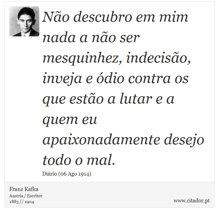 Não descubro em mim nada a não ser mesquinhez, indecisão, inveja e ódio contra os que estão a lutar e a quem eu apaixonadamente desejo todo o mal. - Franz Kafka - Frases
