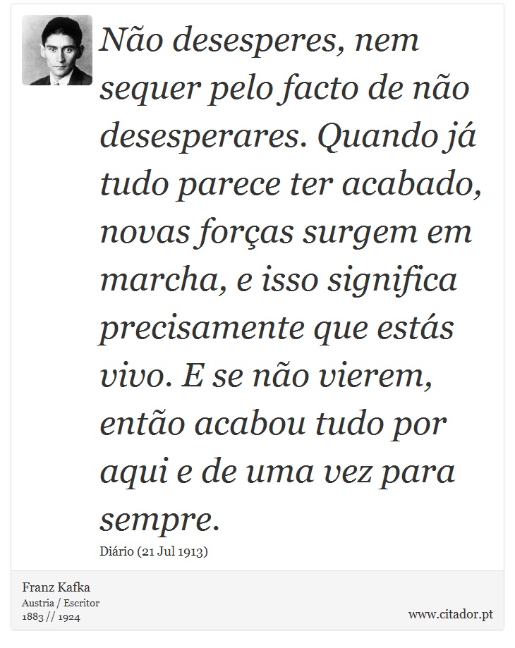 Não desesperes, nem sequer pelo facto de não desesperares. Quando já tudo parece ter acabado, novas forças surgem em marcha, e isso significa precisamente que estás vivo. E se não vierem, então acabou tudo por aqui e de uma vez para sempre. - Franz Kafka - Frases