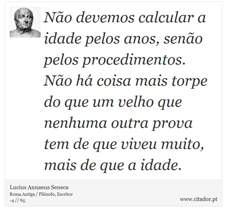Não devemos calcular a idade pelos anos, senão pelos procedimentos. Não há coisa mais torpe do que um velho que nenhuma outra prova tem de que viveu muito, mais de que a idade. - Lucius Annaeus Seneca - Frases