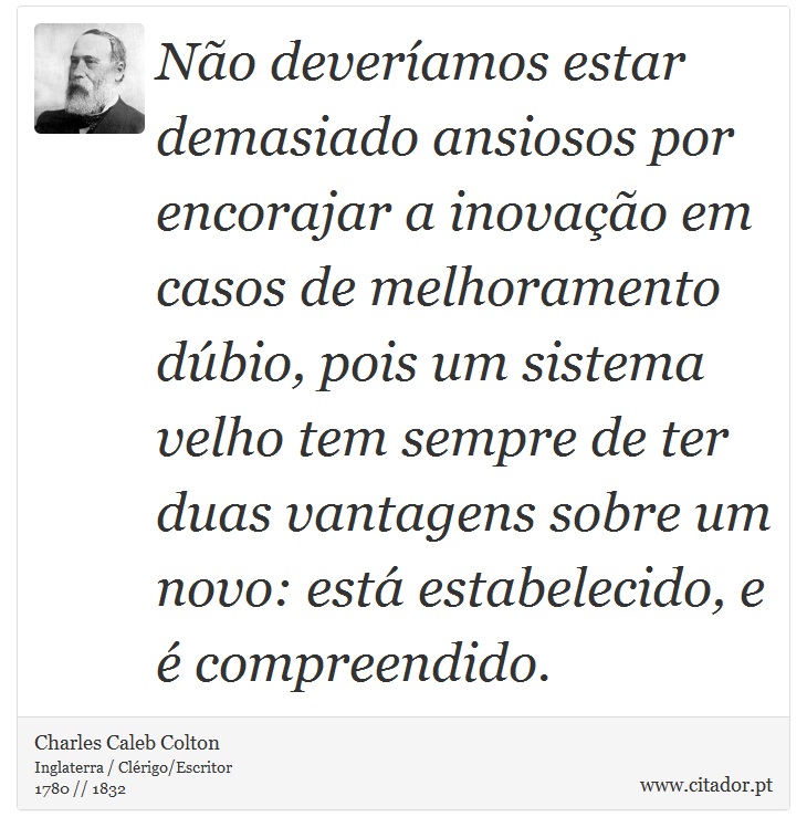 Não deveríamos estar demasiado ansiosos por encorajar a inovação em casos de melhoramento dúbio, pois um sistema velho tem sempre de ter duas vantagens sobre um novo: está estabelecido, e é compreendido. - Charles Caleb Colton - Frases