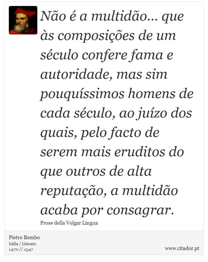 Não é a multidão... que às composições de um século confere fama e autoridade, mas sim pouquíssimos homens de cada século, ao juízo dos quais, pelo facto de serem mais eruditos do que outros de alta reputação, a multidão acaba por consagrar. - Pietro Bembo - Frases