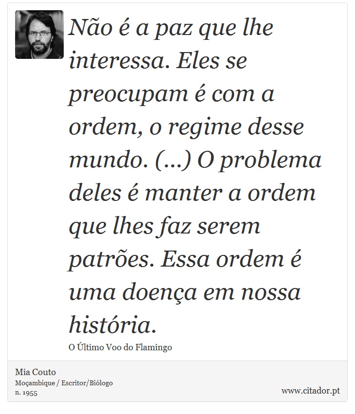 Não é a paz que lhe interessa. Eles se preocupam é com a ordem, o regime desse mundo. (...) O problema deles é manter a ordem que lhes faz serem patrões. Essa ordem é uma doença em nossa história. - Mia Couto - Frases