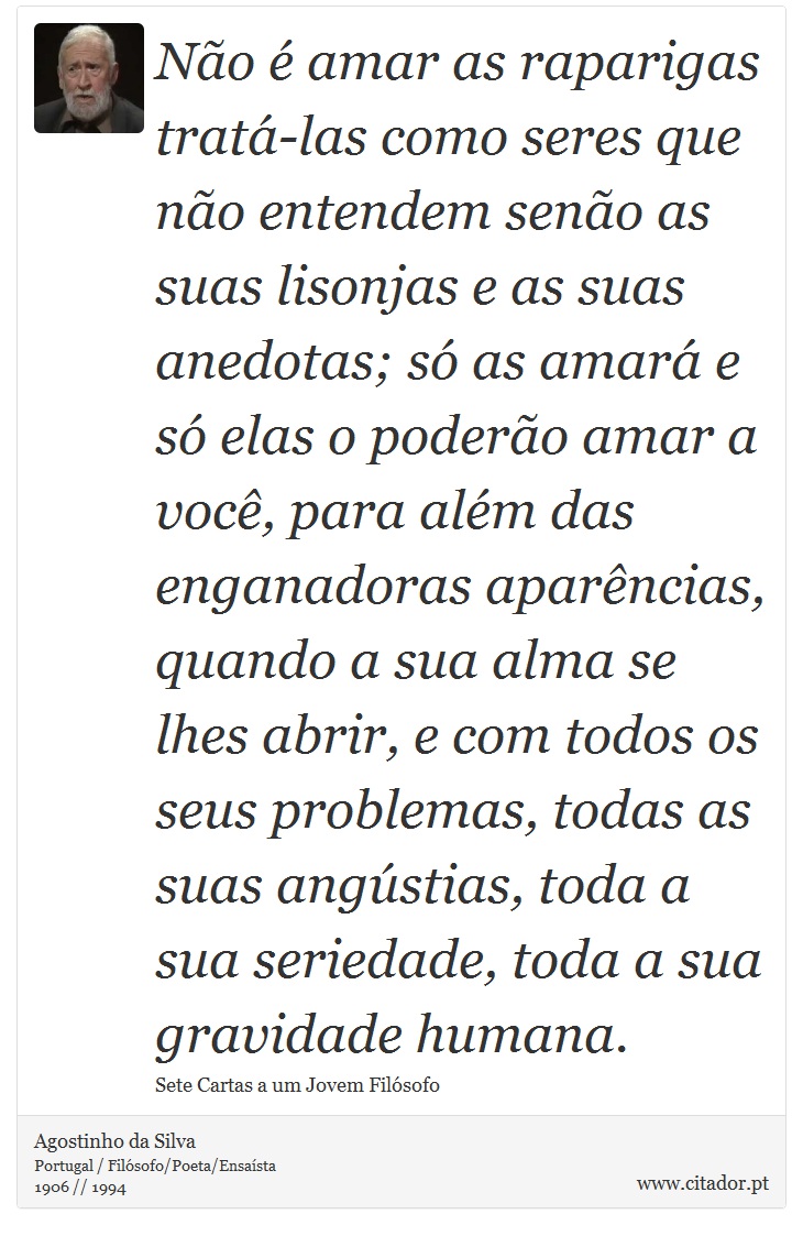 Não é amar as raparigas tratá-las como seres que não entendem senão as suas lisonjas e as suas anedotas; só as amará e só elas o poderão amar a você, para além das enganadoras aparências, quando a sua alma se lhes abrir, e com todos os seus problemas, todas as suas angústias, toda a sua seriedade, toda a sua gravidade humana. - Agostinho da Silva - Frases