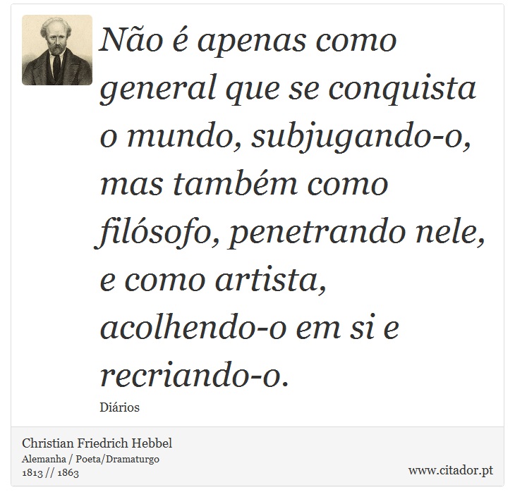 Não é apenas como general que se conquista o mundo, subjugando-o, mas também como filósofo, penetrando nele, e como artista, acolhendo-o em si e recriando-o. - Christian Friedrich Hebbel - Frases