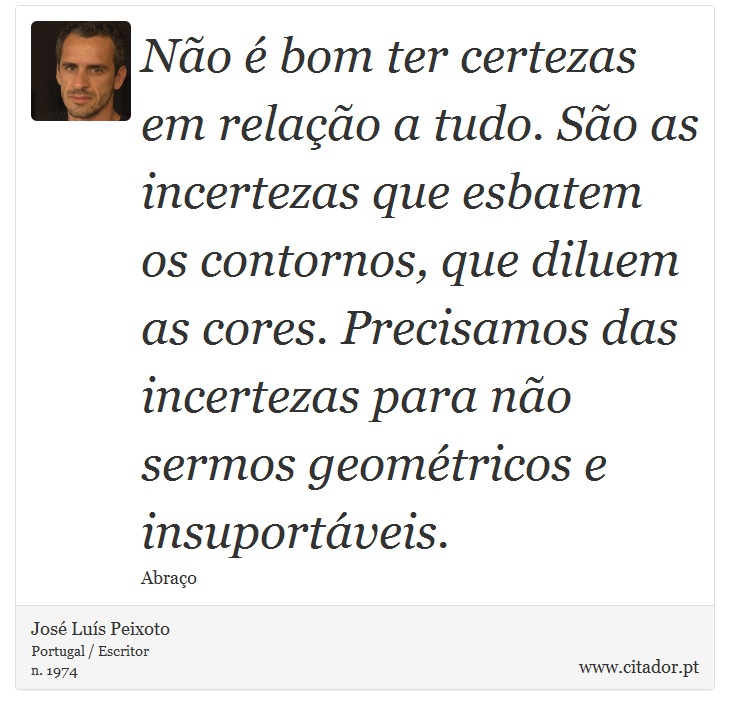 Não é bom ter certezas em relação a tudo. São as incertezas que esbatem os contornos, que diluem as cores. Precisamos das incertezas para não sermos geométricos e insuportáveis. - José Luís Peixoto - Frases